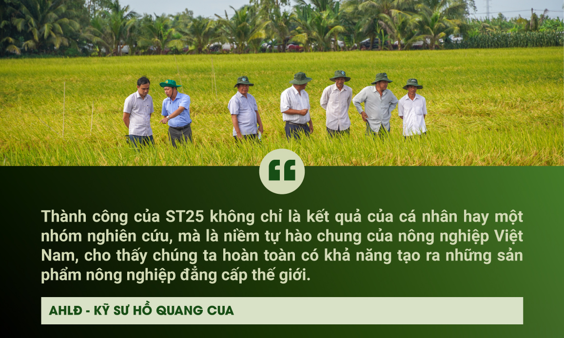 Thành công của ST25 không chỉ là kết quả của cá nhân hay một nhóm nghiên cứu, mà là niềm tự hào chung của nông nghiệp Việt Nam, cho thấy chúng ta hoàn toàn có khả năng tạo ra những sản phẩm nông nghiệp đẳng cấp thế giới”, ông Cua nhấn mạnh.